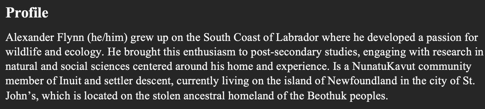 Text reads: Profile Alexander Flynn (he/him) grew up on the South Coast of Labrador where he developed a passion for wildlife and ecology. He brought this enthusiasm to post-secondary studies, engaging with research in natural and social sciences centered around his home and experience. Is a NunatuKavut community member of Inuit and settler descent, currently living on the island of Newfoundland in the city of St. John’s, which is located on the stolen ancestral homeland of the Beothuk peoples.